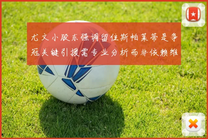尤文小股东强调留住斯帕莱蒂是争冠关键引援需专业分析而非依赖维基百科