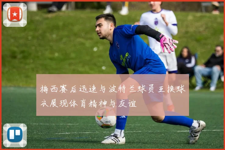 梅西赛后迅速与波特兰球员互换球衣展现体育精神与友谊