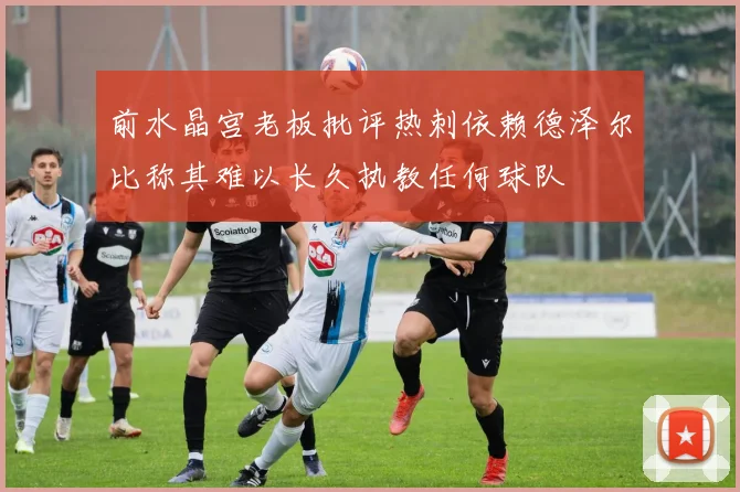前水晶宫老板批评热刺依赖德泽尔比称其难以长久执教任何球队