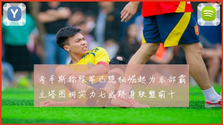 考辛斯称绿军已隐秘崛起为东部霸主塔图姆实力七成跻身联盟前十
