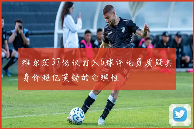 维尔茨37场仅打入6球评论员质疑其身价超亿英镑的合理性