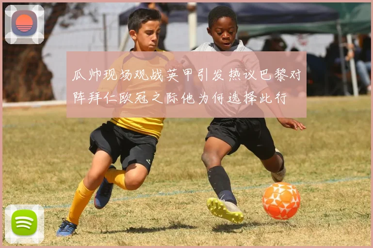 瓜帅现场观战英甲引发热议巴黎对阵拜仁欧冠之际他为何选择此行
