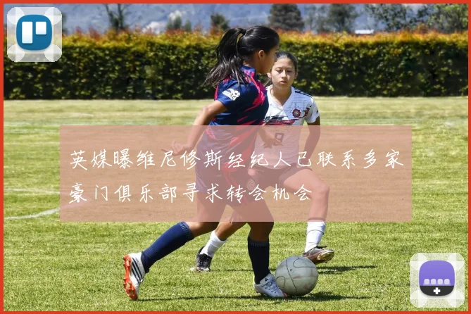 英媒曝维尼修斯经纪人已联系多家豪门俱乐部寻求转会机会