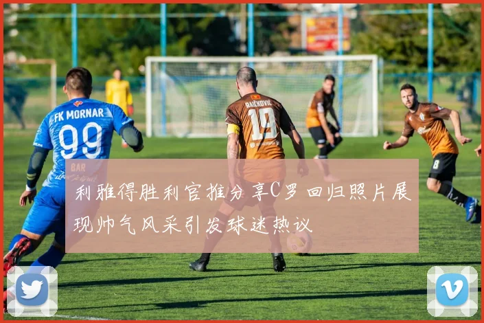 利雅得胜利官推分享C罗回归照片展现帅气风采引发球迷热议