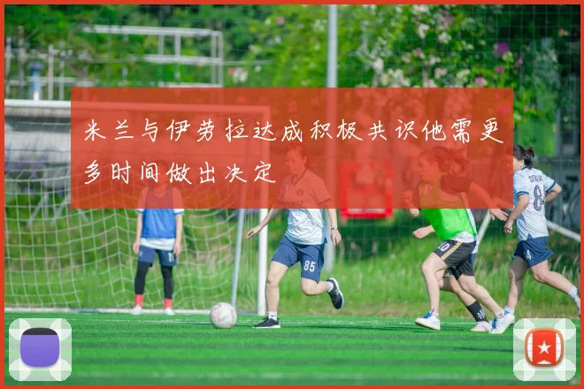 米兰与伊劳拉达成积极共识他需更多时间做出决定