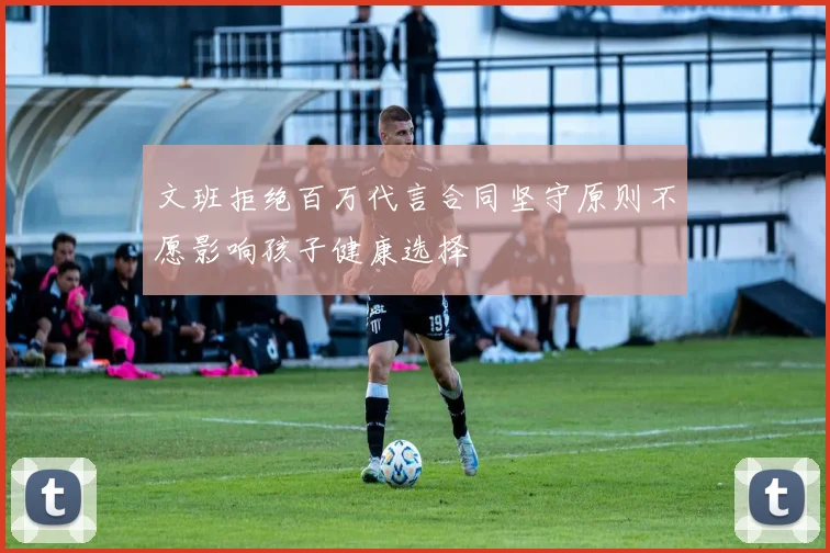 文班拒绝百万代言合同坚守原则不愿影响孩子健康选择