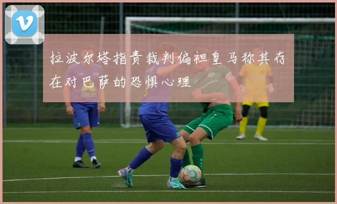 拉波尔塔指责裁判偏袒皇马称其存在对巴萨的恐惧心理