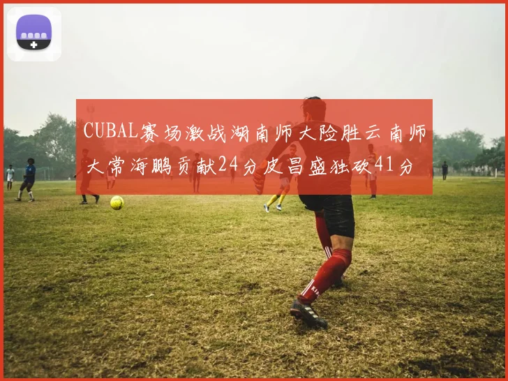 CUBAL赛场激战湖南师大险胜云南师大常海鹏贡献24分皮昌盛独砍41分6断