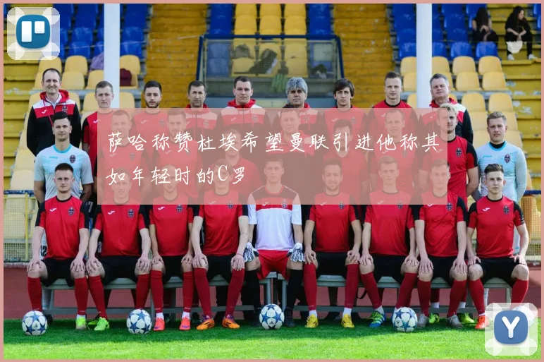 萨哈称赞杜埃希望曼联引进他称其如年轻时的C罗