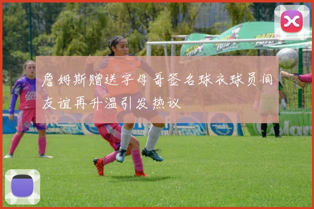 詹姆斯赠送字母哥签名球衣球员间友谊再升温引发热议