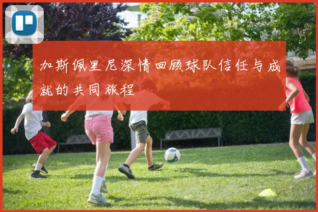 加斯佩里尼深情回顾球队信任与成就的共同旅程