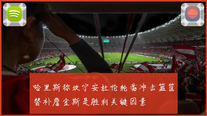 哈里斯称坎宁安杜伦轮番冲击篮筐替补詹金斯是胜利关键因素