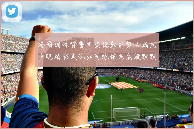 塔图姆称赞普里查德勤奋努力成就今晚精彩表现如同球馆老鼠般默默付出