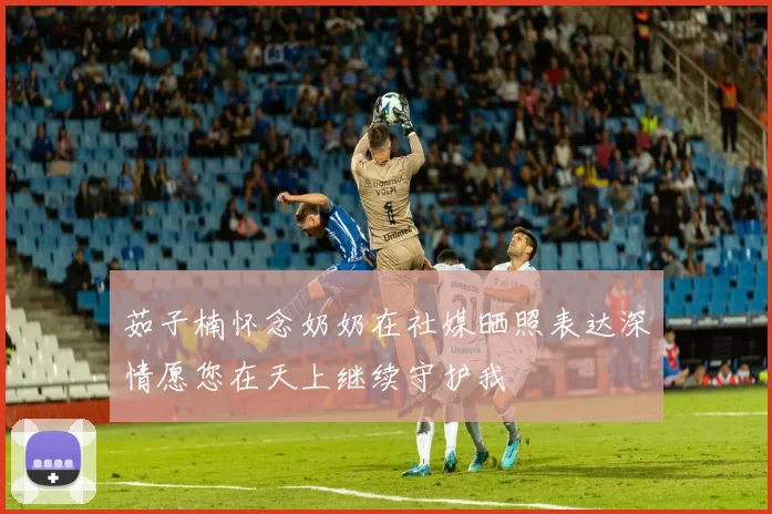 茹子楠怀念奶奶在社媒晒照表达深情愿您在天上继续守护我