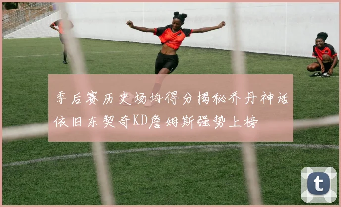 季后赛历史场均得分揭秘乔丹神话依旧东契奇KD詹姆斯强势上榜