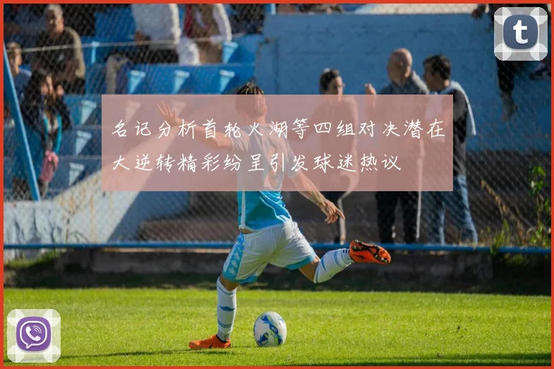 名记分析首轮火湖等四组对决潜在大逆转精彩纷呈引发球迷热议
