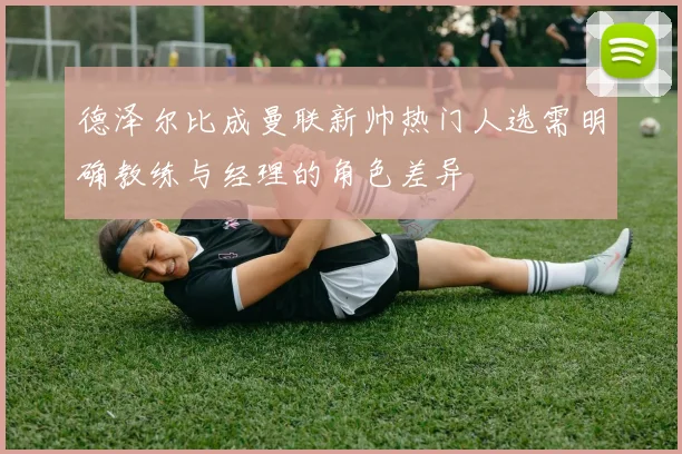 德泽尔比成曼联新帅热门人选需明确教练与经理的角色差异