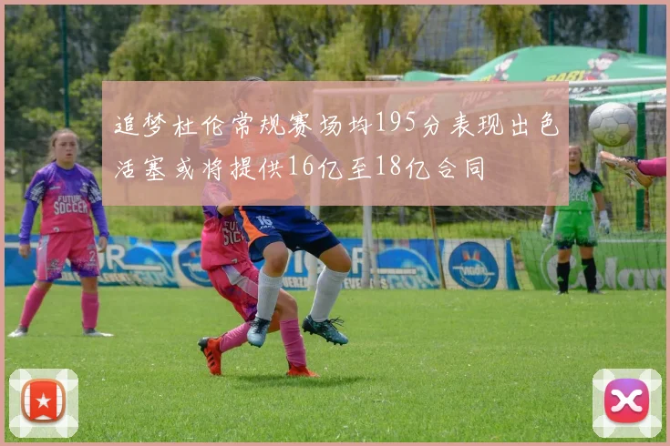 追梦杜伦常规赛场均195分表现出色活塞或将提供16亿至18亿合同