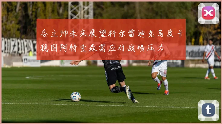 各主帅未来展望科尔雷迪克乌度卡稳固阿特金森需应对战绩压力