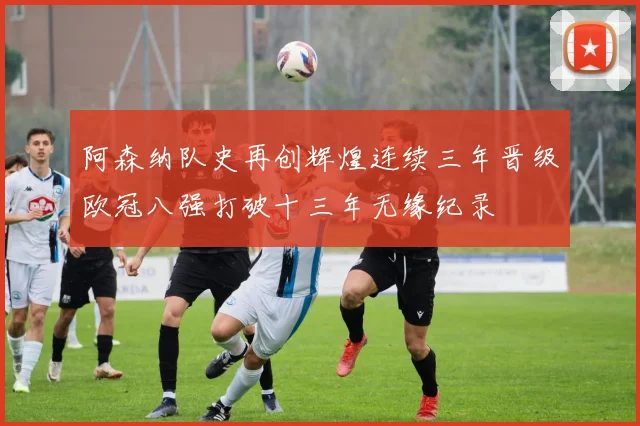 阿森纳队史再创辉煌连续三年晋级欧冠八强打破十三年无缘纪录