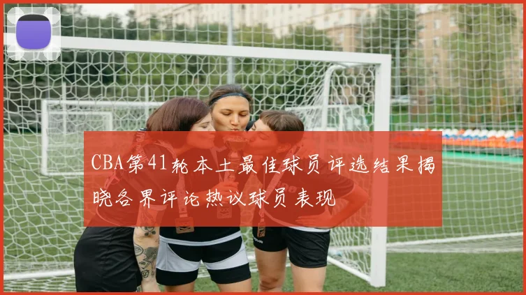 CBA第41轮本土最佳球员评选结果揭晓各界评论热议球员表现