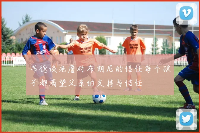 韦德谈老詹对布朗尼的信任每个孩子都渴望父亲的支持与信任