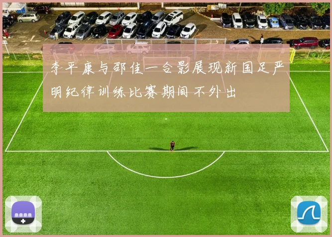 李平康与邵佳一合影展现新国足严明纪律训练比赛期间不外出