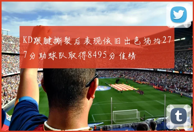 KD跟腱撕裂后表现依旧出色场均277分助球队取得8495分佳绩