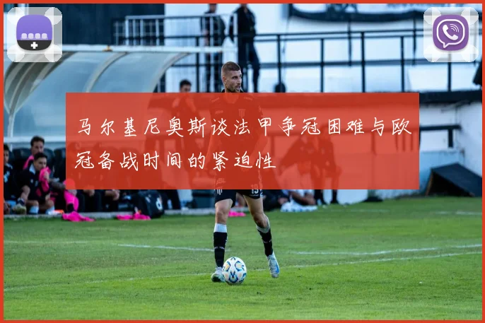 马尔基尼奥斯谈法甲争冠困难与欧冠备战时间的紧迫性