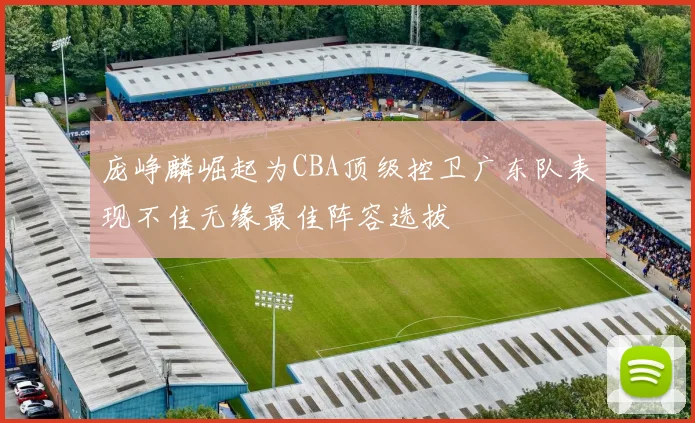 庞峥麟崛起为CBA顶级控卫广东队表现不佳无缘最佳阵容选拔