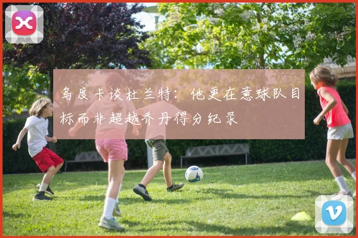 乌度卡谈杜兰特：他更在意球队目标而非超越乔丹得分纪录