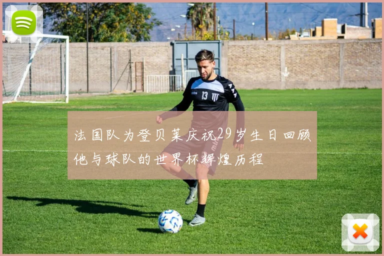 法国队为登贝莱庆祝29岁生日回顾他与球队的世界杯辉煌历程